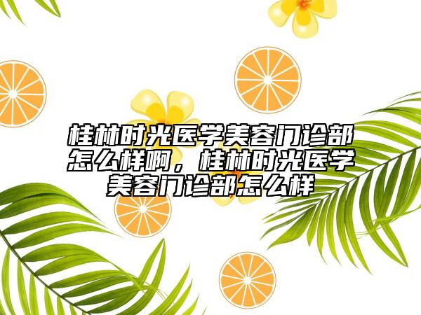 桂林时光医学美容门诊部怎么样啊，桂林时光医学美容门诊部怎么样