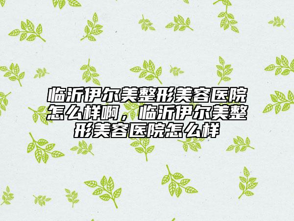 临沂伊尔美整形美容医院怎么样啊，临沂伊尔美整形美容医院怎么样