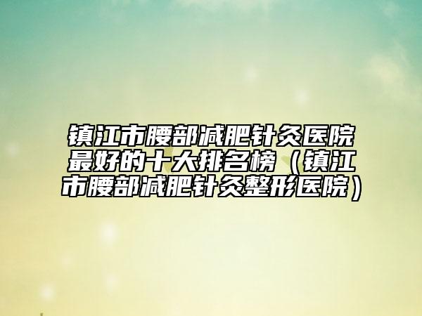 镇江市腰部减肥针灸医院最好的十大排名榜（镇江市腰部减肥针灸整形医院）