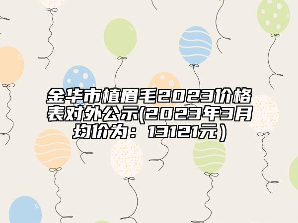 金华市植眉毛2023价格表对外公示(2023年3月均价为：13121元）