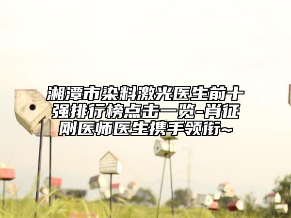 湘潭市染料激光医生前十强排行榜点击一览-肖征刚医师医生携手领衔~