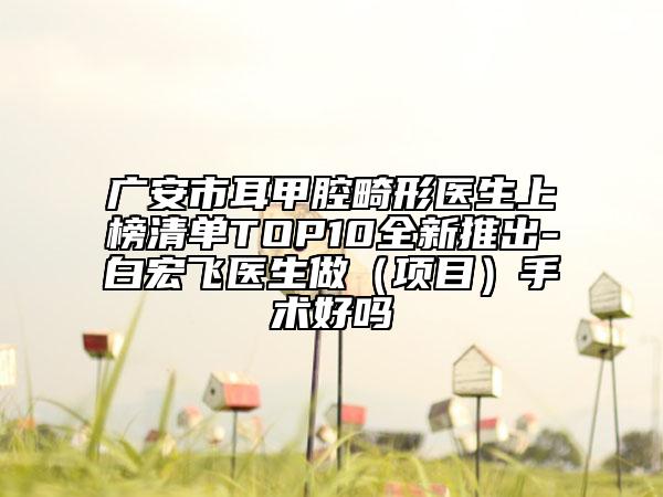 广安市耳甲腔畸形医生上榜清单TOP10全新推出-白宏飞医生做（项目）手术好吗