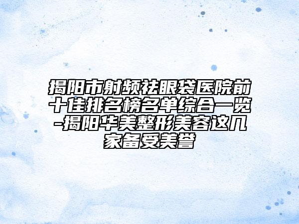 揭阳市射频祛眼袋医院前十佳排名榜名单综合一览-揭阳华美整形美容这几家备受美誉