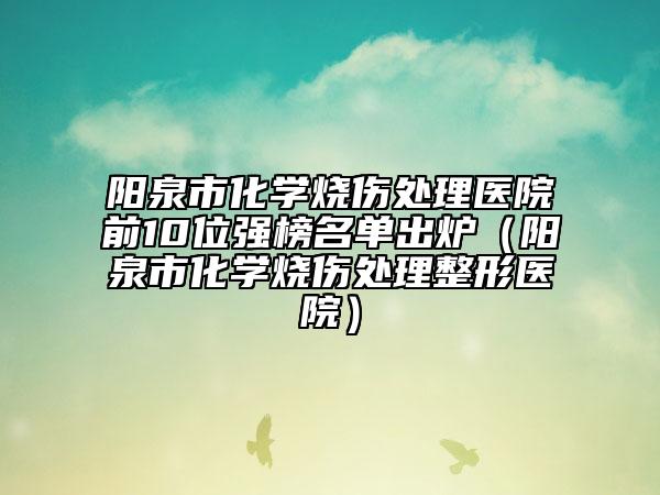 阳泉市化学烧伤处理医院前10位强榜名单出炉（阳泉市化学烧伤处理整形医院）