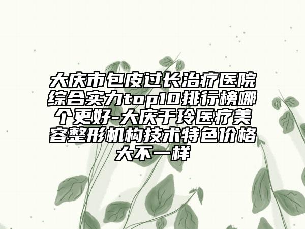 大庆市包皮过长治疗医院综合实力top10排行榜哪个更好-大庆于玲医疗美容整形机构技术特色价格大不一样