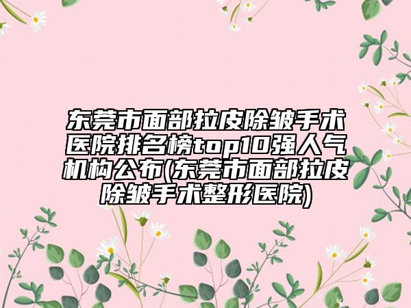 东莞市面部拉皮除皱手术医院排名榜top10强人气机构公布(东莞市面部拉皮除皱手术整形医院)