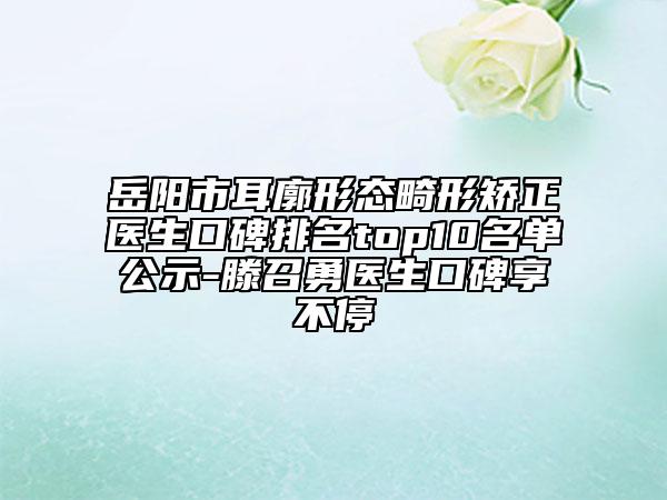 岳阳市耳廓形态畸形矫正医生口碑排名top10名单公示-滕召勇医生口碑享不停