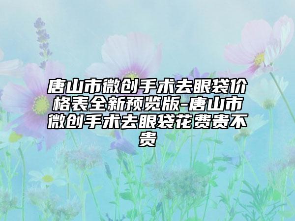 唐山市微创手术去眼袋价格表全新预览版-唐山市微创手术去眼袋花费贵不贵