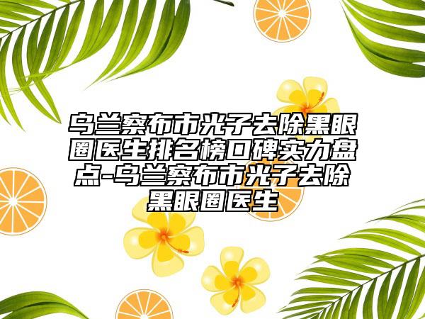 乌兰察布市光子去除黑眼圈医生排名榜口碑实力盘点-乌兰察布市光子去除黑眼圈医生