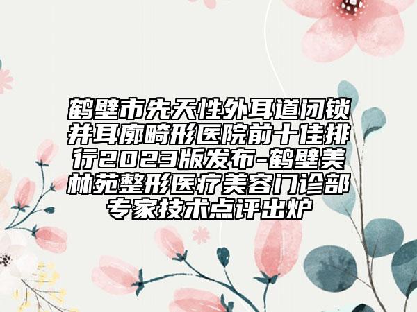 鹤壁市先天性外耳道闭锁并耳廓畸形医院前十佳排行2023版发布-鹤壁美林苑整形医疗美容门诊部专家技术点评出炉