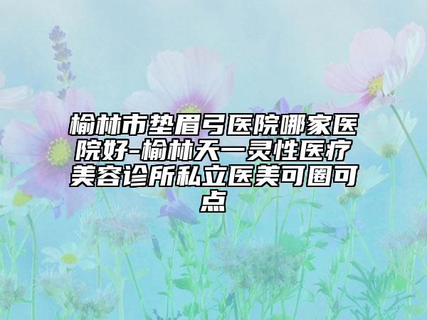 榆林市垫眉弓医院哪家医院好-榆林天一灵性医疗美容诊所私立医美可圈可点