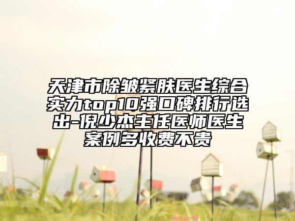 天津市除皱紧肤医生综合实力top10强口碑排行选出-倪少杰主任医师医生案例多收费不贵