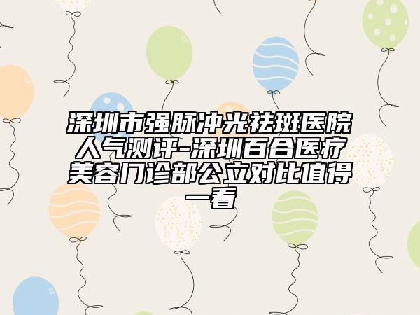 深圳市强脉冲光祛斑医院人气测评-深圳百合医疗美容门诊部公立对比值得一看