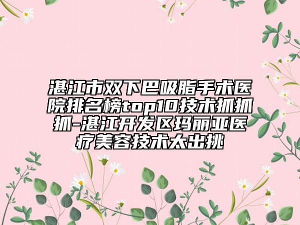 湛江市双下巴吸脂手术医院排名榜top10技术抓抓抓-湛江开发区玛丽亚医疗美容技术太出挑