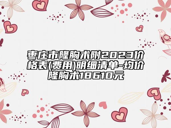 枣庄市隆胸术附2023价格表(费用)明细清单-均价隆胸术18610元