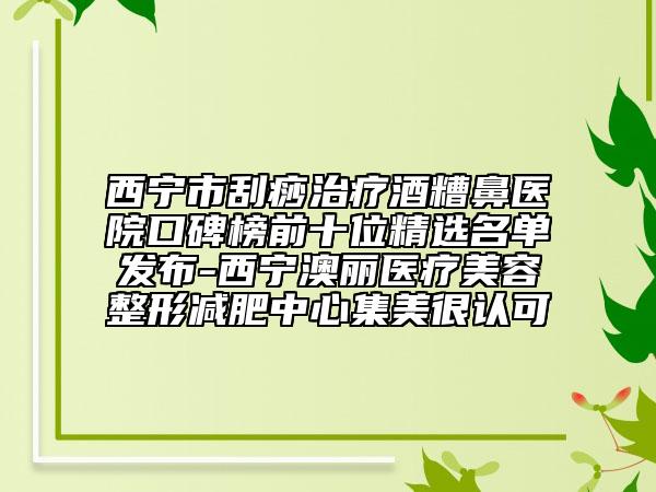 西宁市刮痧治疗酒糟鼻医院口碑榜前十位精选名单发布-西宁澳丽医疗美容整形减肥中心集美很认可
