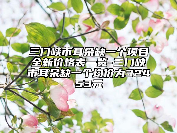 三门峡市耳朵缺一个项目全新价格表一览-三门峡市耳朵缺一个均价为32453元