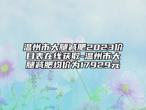 温州市大腿减肥2023价目表在线获取-温州市大腿减肥均价为17929元