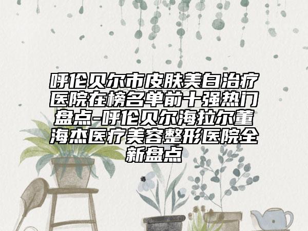 呼伦贝尔市皮肤美白治疗医院在榜名单前十强热门盘点-呼伦贝尔海拉尔董海杰医疗美容整形医院全新盘点
