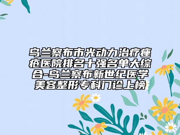 乌兰察布市光动力治疗痤疮医院排名十强名单大综合-乌兰察布新世纪医学美容整形专科门诊上榜