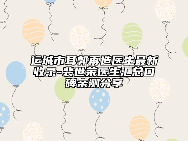 运城市耳郭再造医生最新收录-裴世荣医生汇总口碑亲测分享