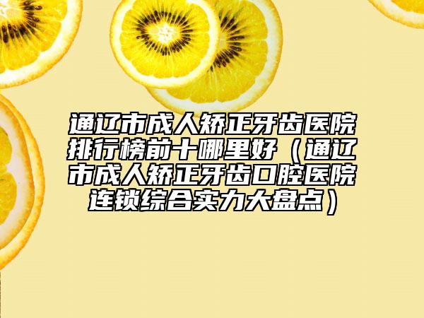 通辽市成人矫正牙齿医院排行榜前十哪里好（通辽市成人矫正牙齿口腔医院连锁综合实力大盘点）