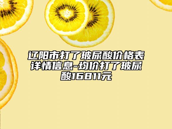 辽阳市打了玻尿酸价格表详情信息-均价打了玻尿酸16811元