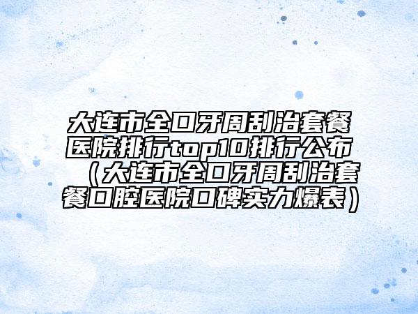 大连市全口牙周刮治套餐医院排行top10排行公布（大连市全口牙周刮治套餐口腔医院口碑实力爆表）