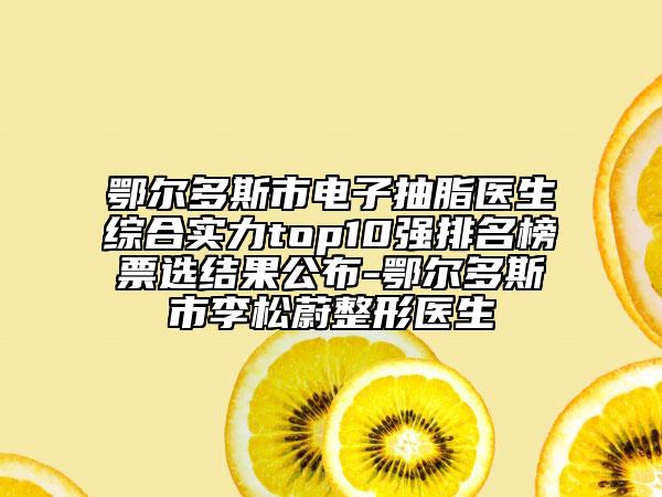 鄂尔多斯市电子抽脂医生综合实力top10强排名榜票选结果公布-鄂尔多斯市李松蔚整形医生