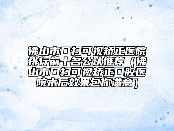 佛山市口扫可视矫正医院排行前十名公认推荐（佛山市口扫可视矫正口腔医院术后效果包你满意）