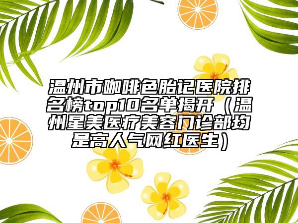 温州市咖啡色胎记医院排名榜top10名单揭开（温州星美医疗美容门诊部均是高人气网红医生）