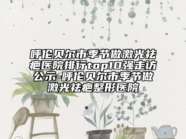 呼伦贝尔市季节做激光祛疤医院排行top10强走访公示-呼伦贝尔市季节做激光祛疤整形医院