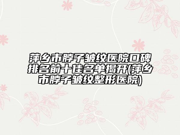萍乡市脖子皱纹医院口碑排名前十佳名单揭开(萍乡市脖子皱纹整形医院)
