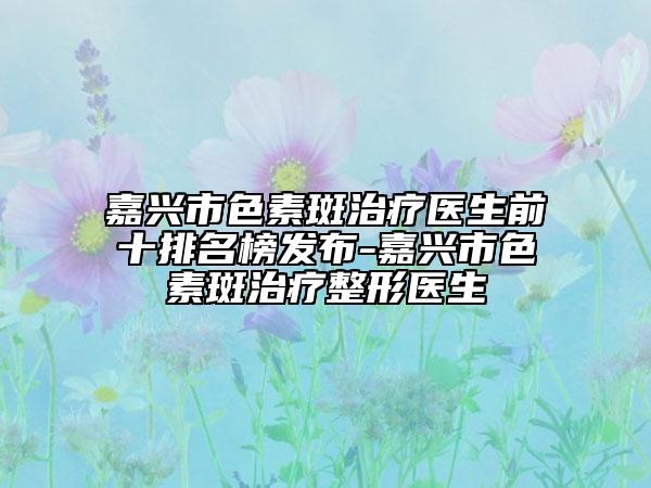 嘉兴市色素斑治疗医生前十排名榜发布-嘉兴市色素斑治疗整形医生