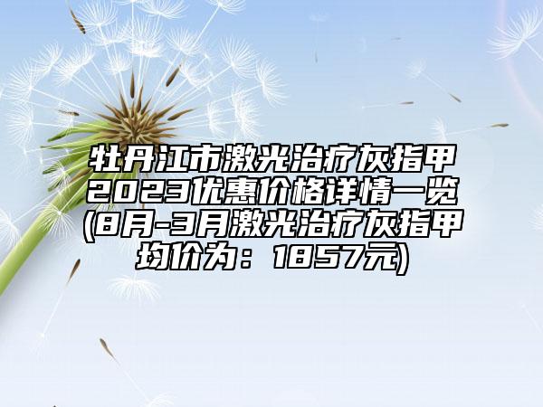 牡丹江市激光治疗灰指甲2023优惠价格详情一览(8月-3月激光治疗灰指甲均价为：1857元)