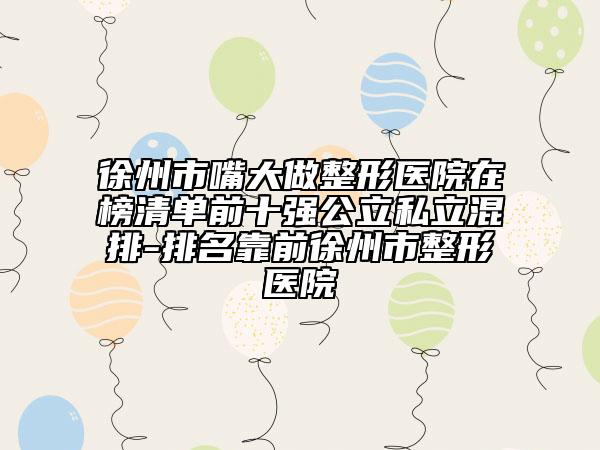 徐州市嘴大做整形医院在榜清单前十强公立私立混排-排名靠前徐州市整形医院