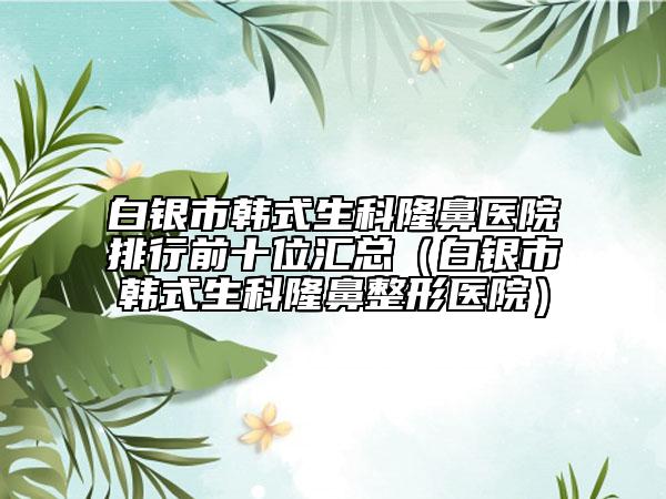 白银市韩式生科隆鼻医院排行前十位汇总（白银市韩式生科隆鼻整形医院）
