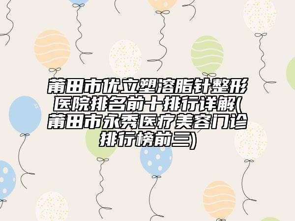 莆田市优立塑溶脂针整形医院排名前十排行详解(莆田市永秀医疗美容门诊排行榜前三)