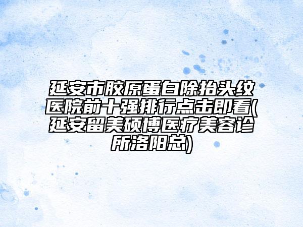 延安市胶原蛋白除抬头纹医院前十强排行点击即看(延安留美硕博医疗美容诊所洛阳总)