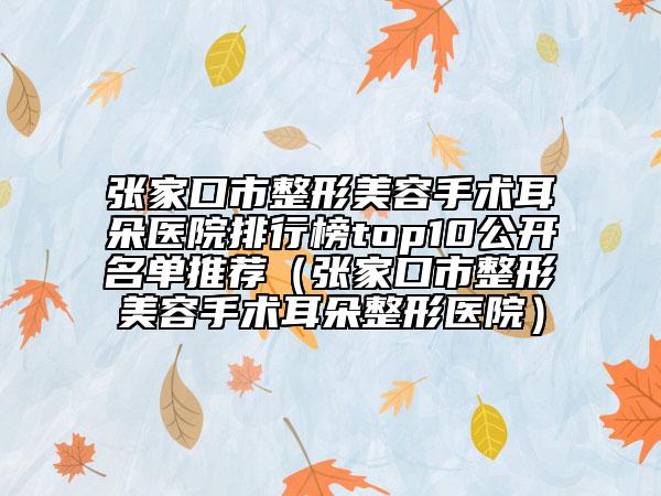 张家口市整形美容手术耳朵医院排行榜top10公开名单推荐（张家口市整形美容手术耳朵整形医院）