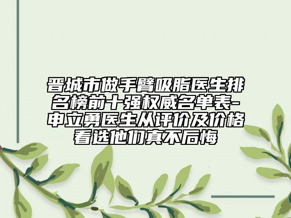 晋城市做手臂吸脂医生排名榜前十强权威名单表-申立勇医生从评价及价格看选他们真不后悔