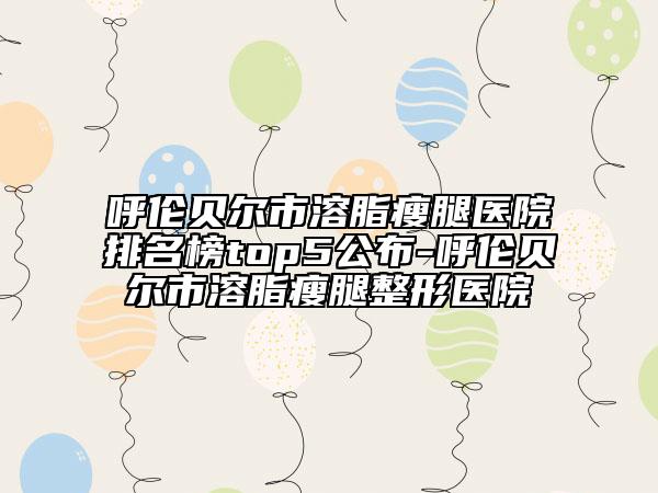 呼伦贝尔市溶脂瘦腿医院排名榜top5公布-呼伦贝尔市溶脂瘦腿整形医院
