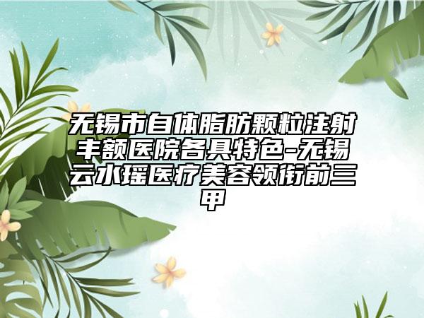 无锡市自体脂肪颗粒注射丰额医院各具特色-无锡云水瑶医疗美容领衔前三甲