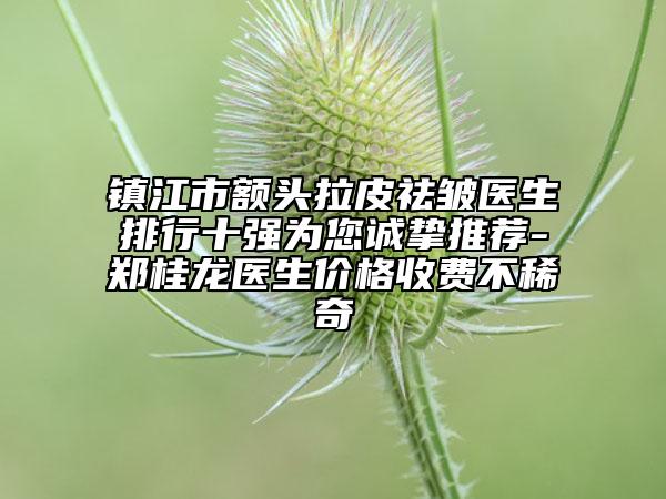 镇江市额头拉皮祛皱医生排行十强为您诚挚推荐-郑桂龙医生价格收费不稀奇