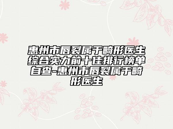 惠州市唇裂属于畸形医生综合实力前十佳排行榜单自查-惠州市唇裂属于畸形医生