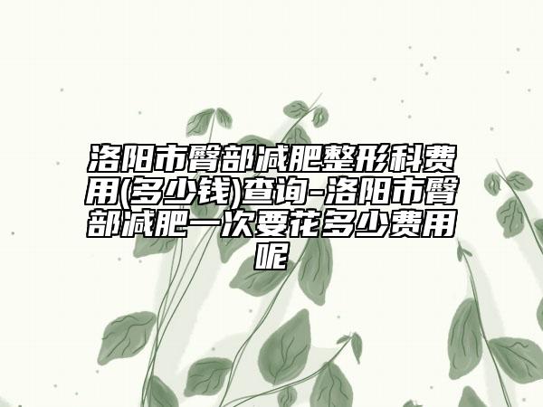 洛阳市臀部减肥整形科费用(多少钱)查询-洛阳市臀部减肥一次要花多少费用呢