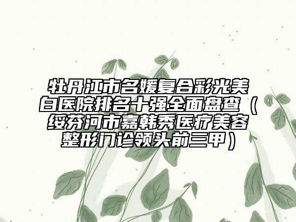 牡丹江市名媛复合彩光美白医院排名十强全面盘查（绥芬河市嘉韩秀医疗美容整形门诊领头前三甲）
