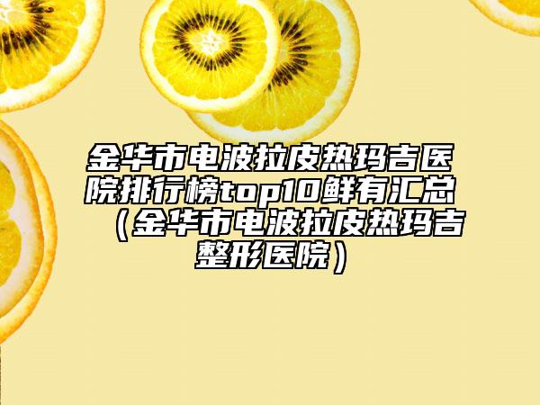 金华市电波拉皮热玛吉医院排行榜top10鲜有汇总（金华市电波拉皮热玛吉整形医院）