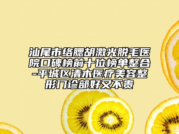 汕尾市络腮胡激光脱毛医院口碑榜前十位榜单整合-平城区清木医疗美容整形门诊部好又不贵