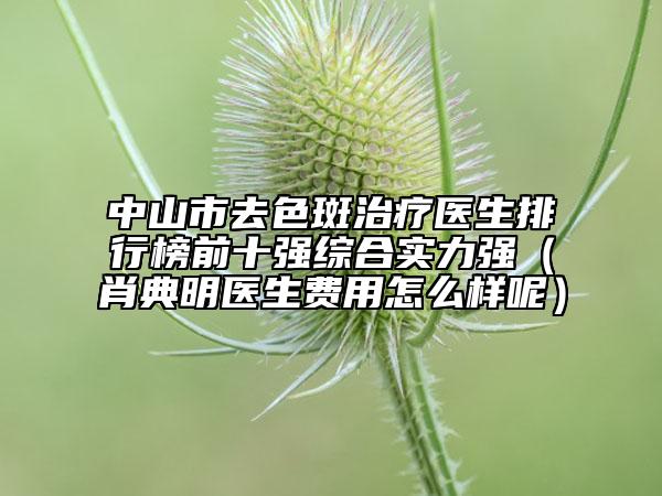 中山市去色斑治疗医生排行榜前十强综合实力强（肖典明医生费用怎么样呢）